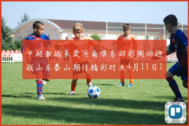 中超激战来袭河南俱乐部彩陶坊迎战山东泰山期待精彩对决4月11日19点35分开赛