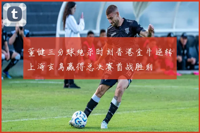 董健三分球绝杀时刻香港金牛逆转上海玄鸟赢得总决赛首战胜利