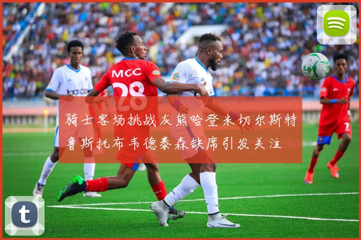 骑士客场挑战灰熊哈登米切尔斯特鲁斯托布韦德泰森缺席引发关注