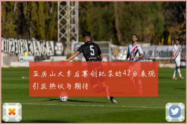 亚历山大季后赛创纪录的42分表现引发热议与期待