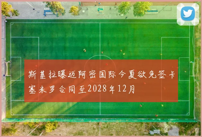 斯基拉曝迈阿密国际今夏欲免签卡塞米罗合同至2028年12月