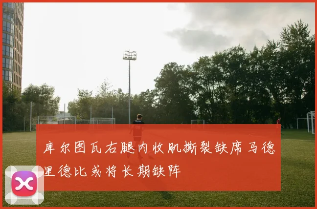 库尔图瓦右腿内收肌撕裂缺席马德里德比或将长期缺阵