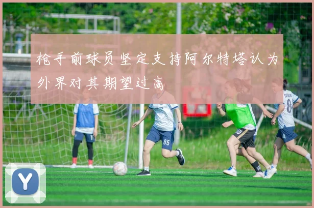 枪手前球员坚定支持阿尔特塔认为外界对其期望过高