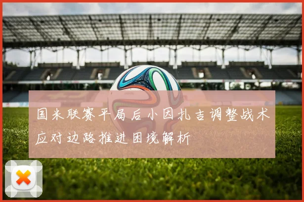 国米联赛平局后小因扎吉调整战术应对边路推进困境解析